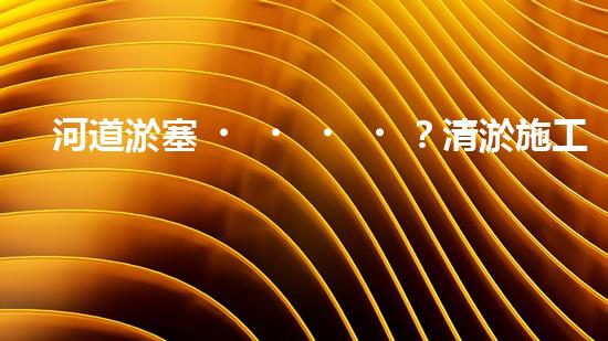 河道淤塞？清淤施工視頻教程來了！